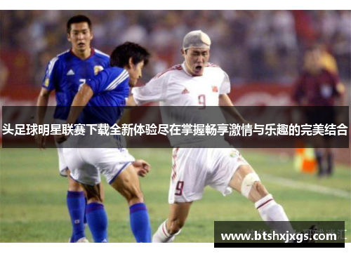 头足球明星联赛下载全新体验尽在掌握畅享激情与乐趣的完美结合