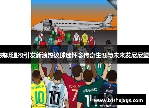 姚明退役引发新浪热议球迷怀念传奇生涯与未来发展展望