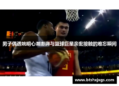 男子偶遇姚明心潮澎湃与篮球巨星亲密接触的难忘瞬间