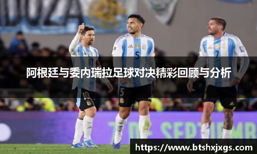 k1体育阿根廷与委内瑞拉足球对决精彩回顾与分析